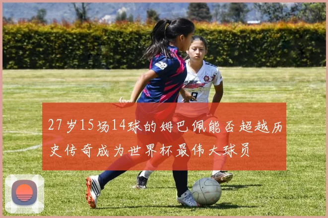 27岁15场14球的姆巴佩能否超越历史传奇成为世界杯最伟大球员