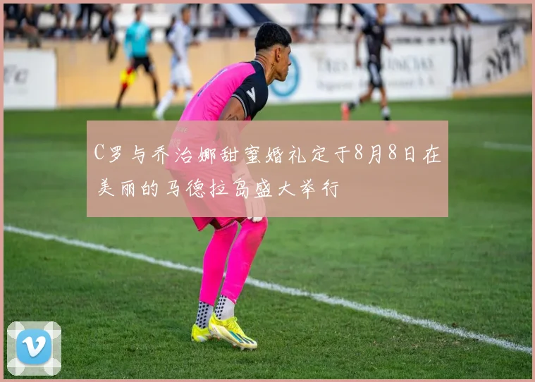 C罗与乔治娜甜蜜婚礼定于8月8日在美丽的马德拉岛盛大举行