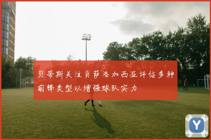 贝蒂斯关注贡萨洛加西亚评估多种前锋类型以增强球队实力