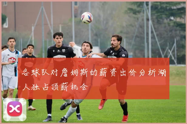各球队对詹姆斯的薪资出价分析湖人独占顶薪机会