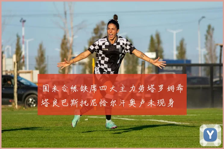 国米合练缺席四大主力劳塔罗姆希塔良巴斯托尼恰尔汗奥卢未现身