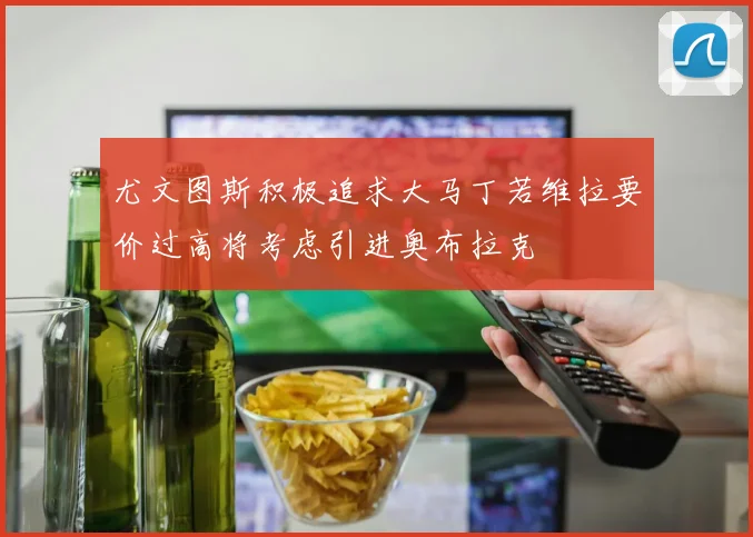 尤文图斯积极追求大马丁若维拉要价过高将考虑引进奥布拉克