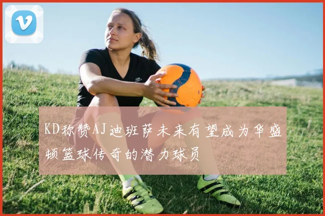 KD称赞AJ迪班萨未来有望成为华盛顿篮球传奇的潜力球员