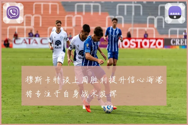 穆斯卡特谈上周胜利提升信心海港将专注于自身战术发挥