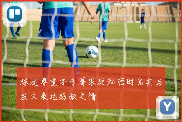 球迷尊重字母哥家庭私密时光其后发文表达感激之情