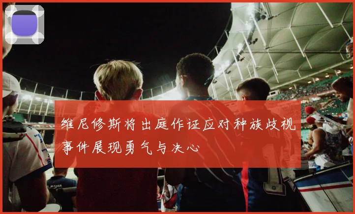 维尼修斯将出庭作证应对种族歧视事件展现勇气与决心