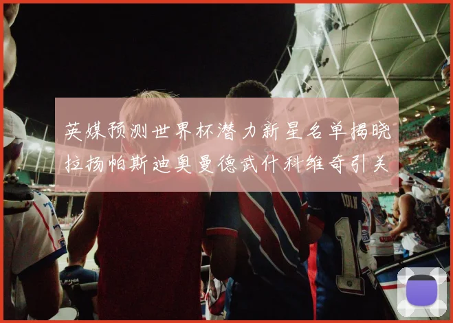 英媒预测世界杯潜力新星名单揭晓拉扬帕斯迪奥曼德武什科维奇引关注