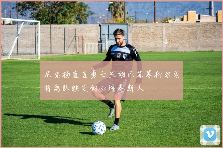 尼克杨直言勇士王朝已落幕科尔或将离队缺乏耐心培养新人