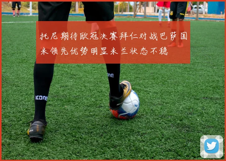 托尼期待欧冠决赛拜仁对战巴萨国米领先优势明显米兰状态不稳