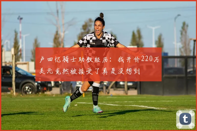 卢回忆骑士助教经历：我开价220万美元竟然被接受了真是没想到