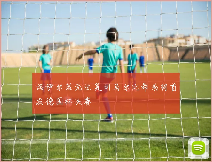 诺伊尔若无法复训乌尔比希或将首发德国杯决赛