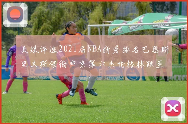 美媒评选2021届NBA新秀排名巴恩斯里夫斯领衔申京第六杰伦格林跌至第九