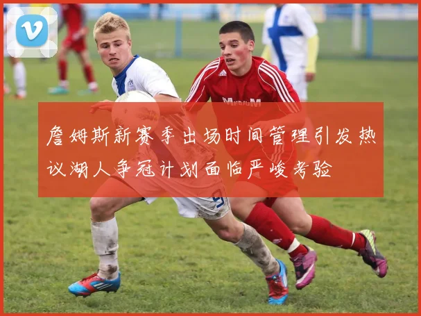 詹姆斯新赛季出场时间管理引发热议湖人争冠计划面临严峻考验