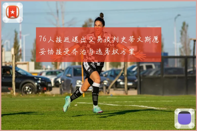 76人接近退出交易谈判史蒂文斯愿妥协接受乔治与选秀权方案