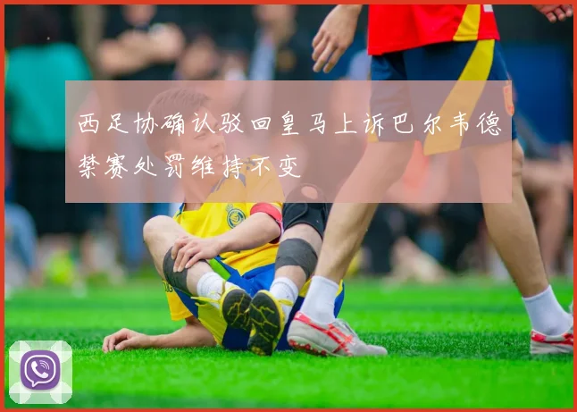西足协确认驳回皇马上诉巴尔韦德禁赛处罚维持不变