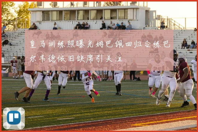 皇马训练照曝光姆巴佩回归合练巴尔韦德依旧缺席引关注