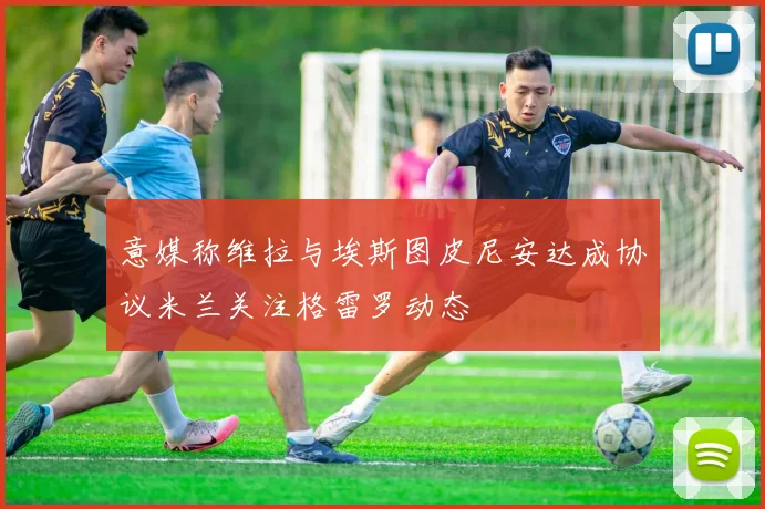 意媒称维拉与埃斯图皮尼安达成协议米兰关注格雷罗动态