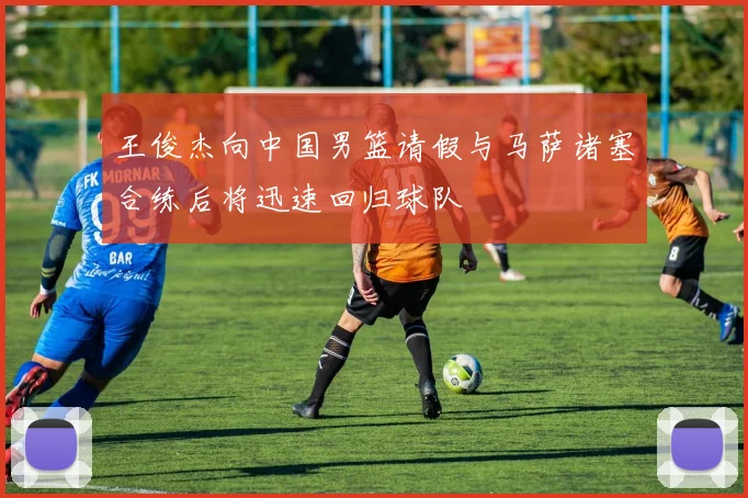 王俊杰向中国男篮请假与马萨诸塞合练后将迅速回归球队