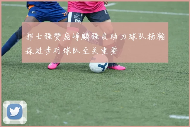 郭士强赞庞峥麟强度助力球队杨瀚森进步对球队至关重要