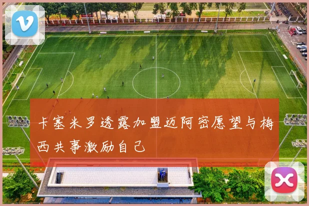 卡塞米罗透露加盟迈阿密愿望与梅西共事激励自己