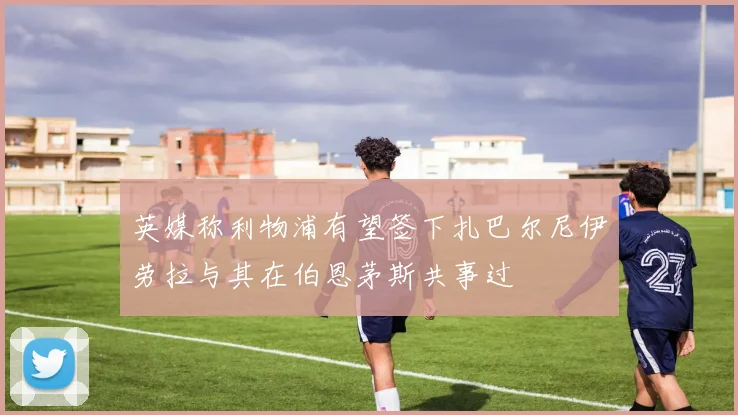 英媒称利物浦有望签下扎巴尔尼伊劳拉与其在伯恩茅斯共事过