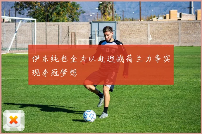 伊东纯也全力以赴迎战荷兰力争实现夺冠梦想