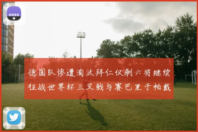 德国队惨遭淘汰拜仁仅剩六将继续征战世界杯三叉戟与赛巴里于帕戴维斯携手出战