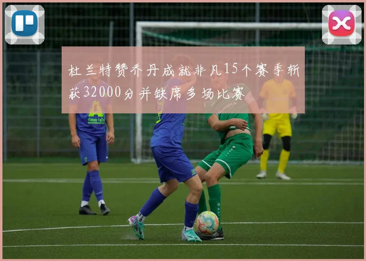 杜兰特赞乔丹成就非凡15个赛季斩获32000分并缺席多场比赛