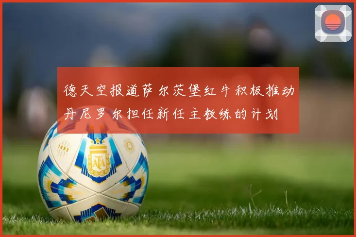 德天空报道萨尔茨堡红牛积极推动丹尼罗尔担任新任主教练的计划