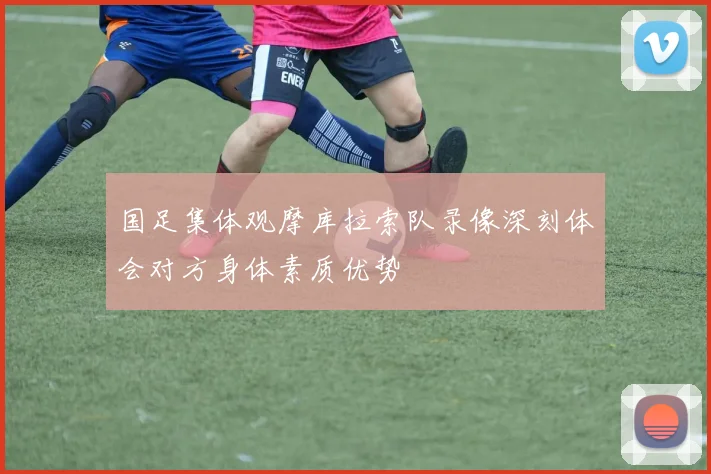 国足集体观摩库拉索队录像深刻体会对方身体素质优势