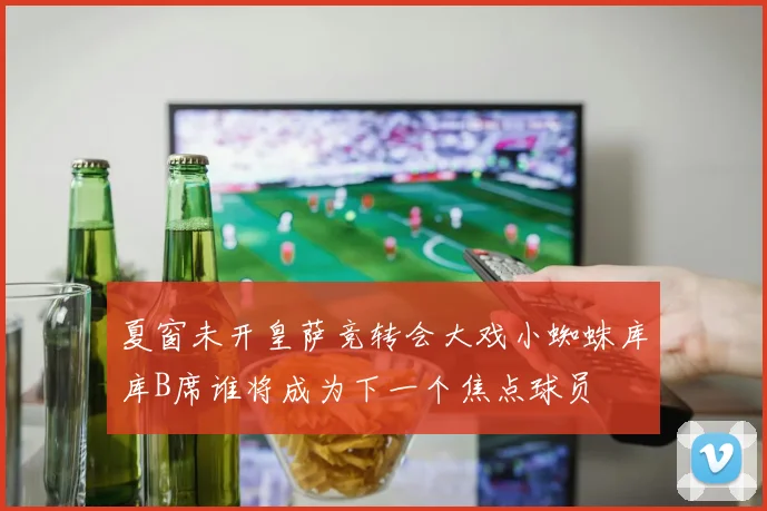 夏窗未开皇萨竞转会大戏小蜘蛛库库B席谁将成为下一个焦点球员