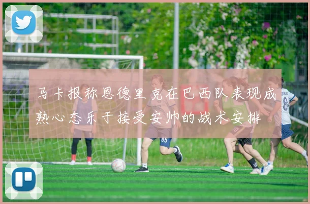 马卡报称恩德里克在巴西队表现成熟心态乐于接受安帅的战术安排