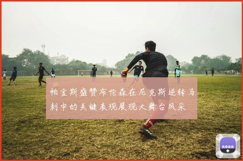 帕金斯盛赞布伦森在尼克斯逆转马刺中的关键表现展现大舞台风采