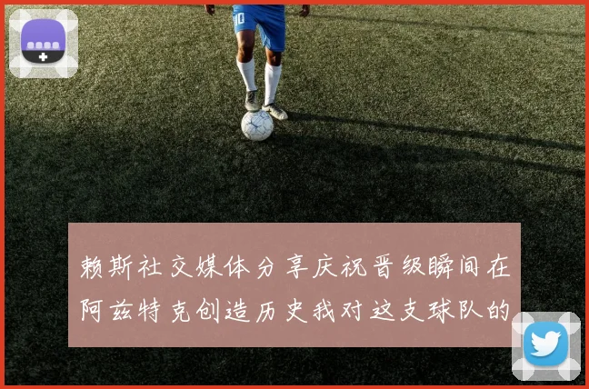 赖斯社交媒体分享庆祝晋级瞬间在阿兹特克创造历史我对这支球队的热爱无以言表