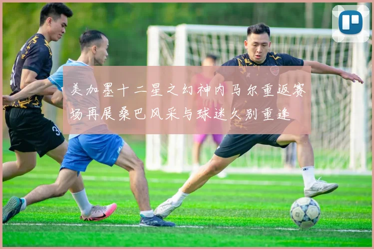 美加墨十二星之幻神内马尔重返赛场再展桑巴风采与球迷久别重逢