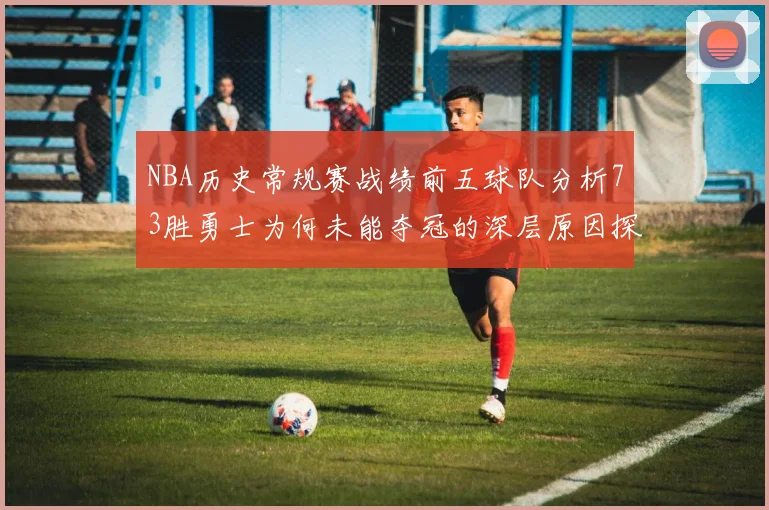NBA历史常规赛战绩前五球队分析73胜勇士为何未能夺冠的深层原因探讨