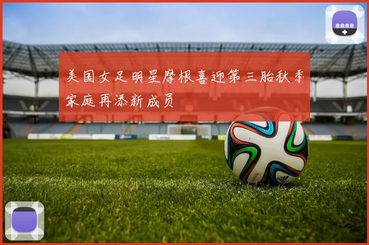 美国女足明星摩根喜迎第三胎秋季家庭再添新成员