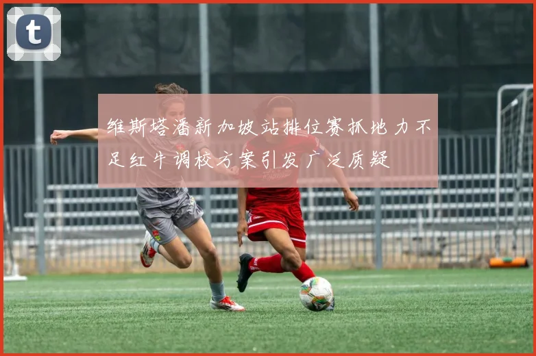 维斯塔潘新加坡站排位赛抓地力不足红牛调校方案引发广泛质疑