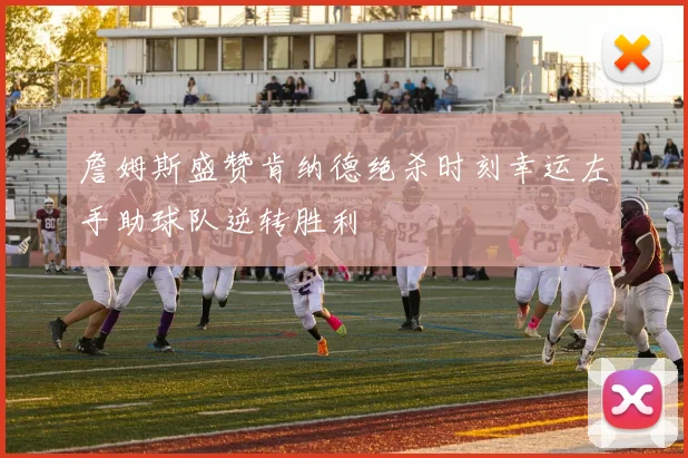 詹姆斯盛赞肯纳德绝杀时刻幸运左手助球队逆转胜利
