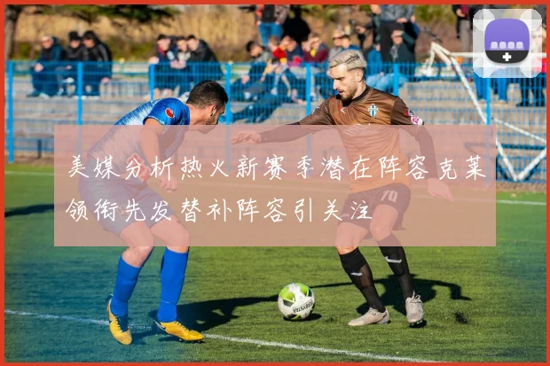 美媒分析热火新赛季潜在阵容克莱领衔先发替补阵容引关注