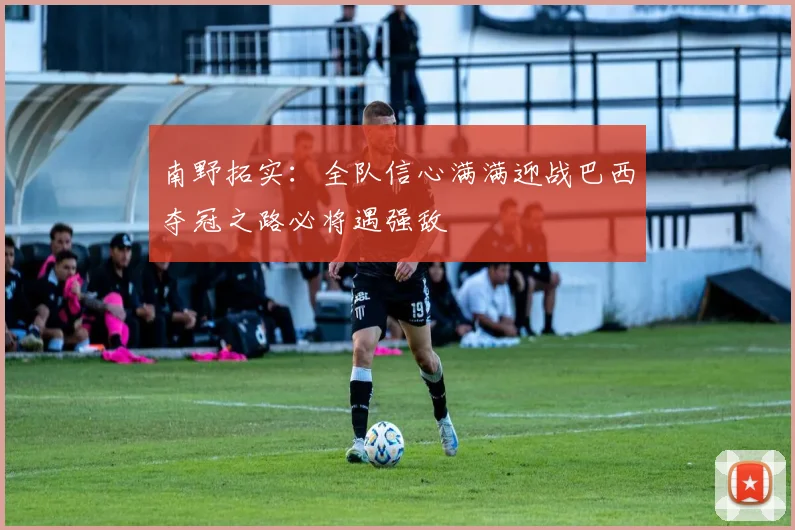 南野拓实：全队信心满满迎战巴西夺冠之路必将遇强敌